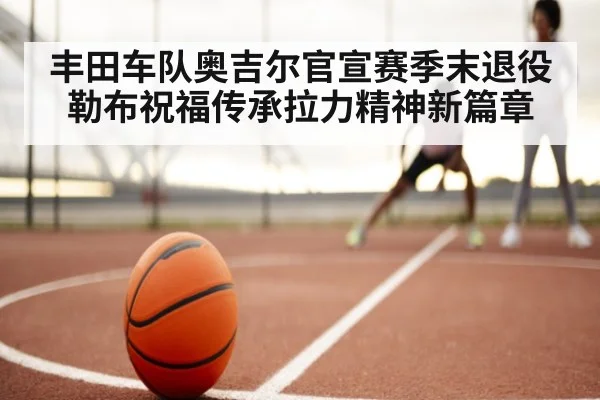 丰田车队奥吉尔官宣赛季末退役勒布祝福传承拉力精神新篇章